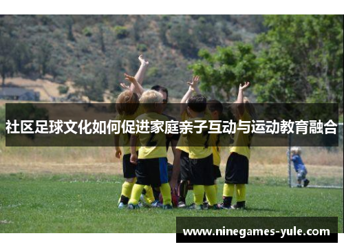 社区足球文化如何促进家庭亲子互动与运动教育融合